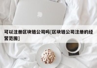 可以注册区块链公司吗[区块链公司注册的经营范围]